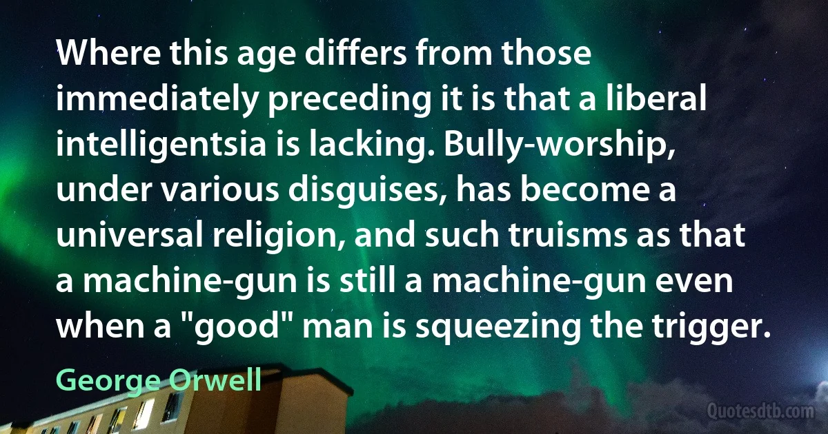 Where this age differs from those immediately preceding it is that a liberal intelligentsia is lacking. Bully-worship, under various disguises, has become a universal religion, and such truisms as that a machine-gun is still a machine-gun even when a "good" man is squeezing the trigger. (George Orwell)