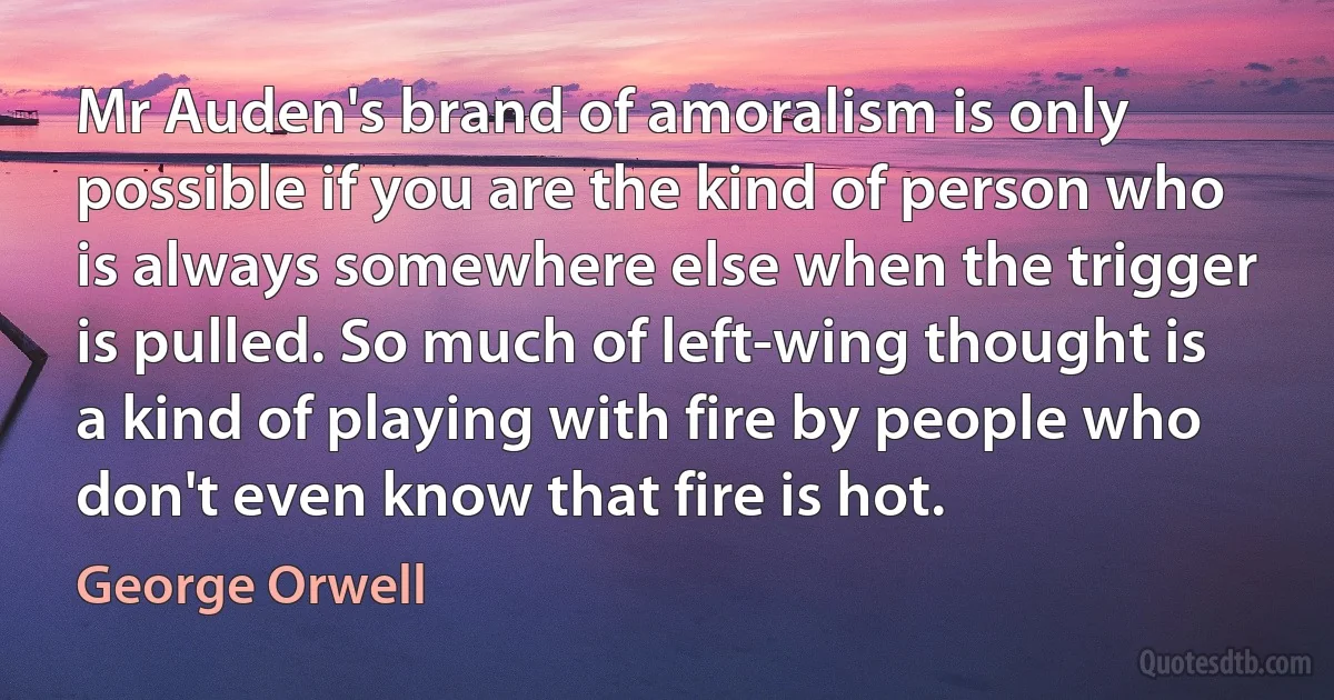 Mr Auden's brand of amoralism is only possible if you are the kind of person who is always somewhere else when the trigger is pulled. So much of left-wing thought is a kind of playing with fire by people who don't even know that fire is hot. (George Orwell)