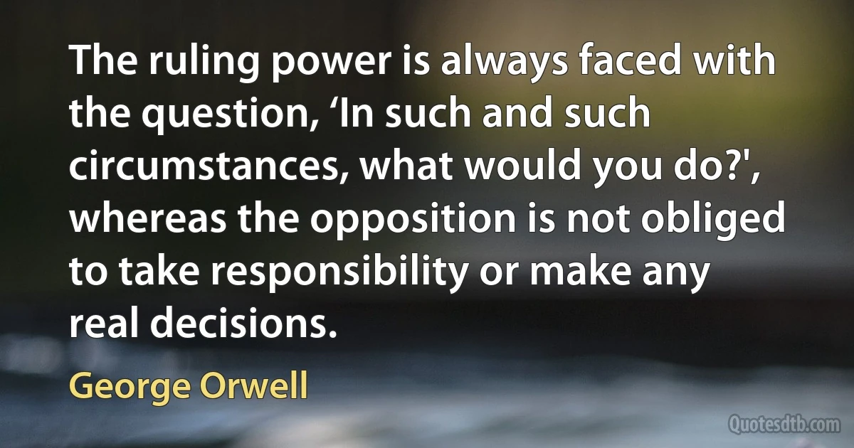 The ruling power is always faced with the question, ‘In such and such circumstances, what would you do?', whereas the opposition is not obliged to take responsibility or make any real decisions. (George Orwell)