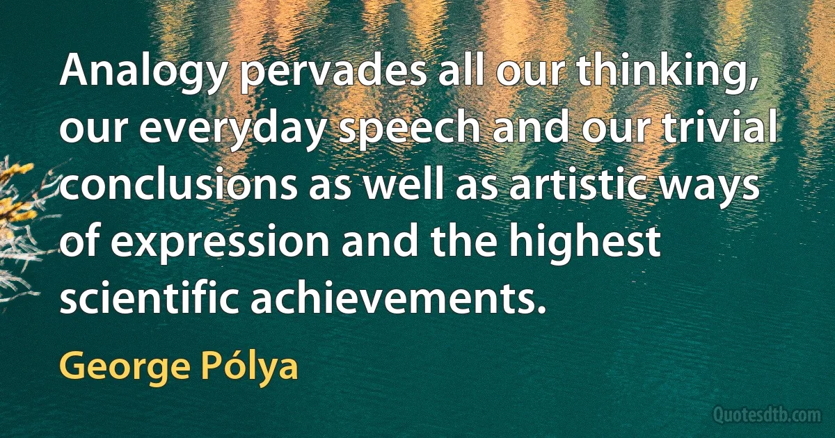 Analogy pervades all our thinking, our everyday speech and our trivial conclusions as well as artistic ways of expression and the highest scientific achievements. (George Pólya)