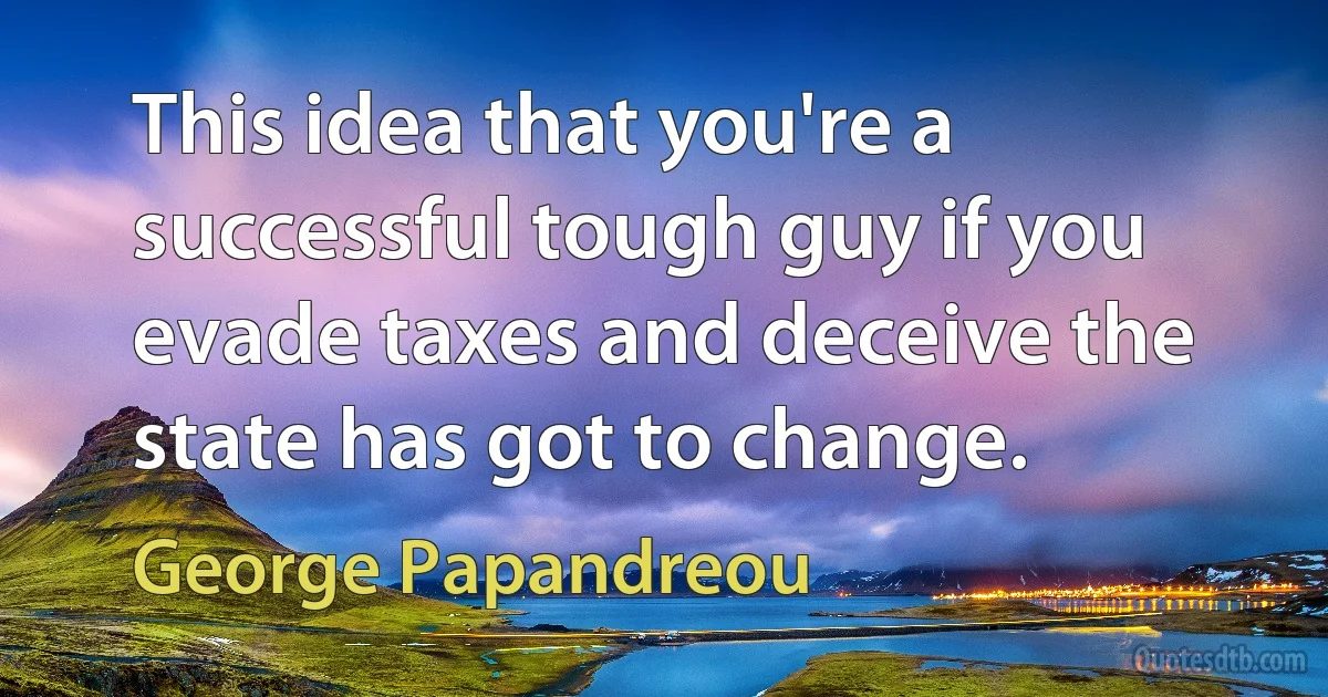 This idea that you're a successful tough guy if you evade taxes and deceive the state has got to change. (George Papandreou)