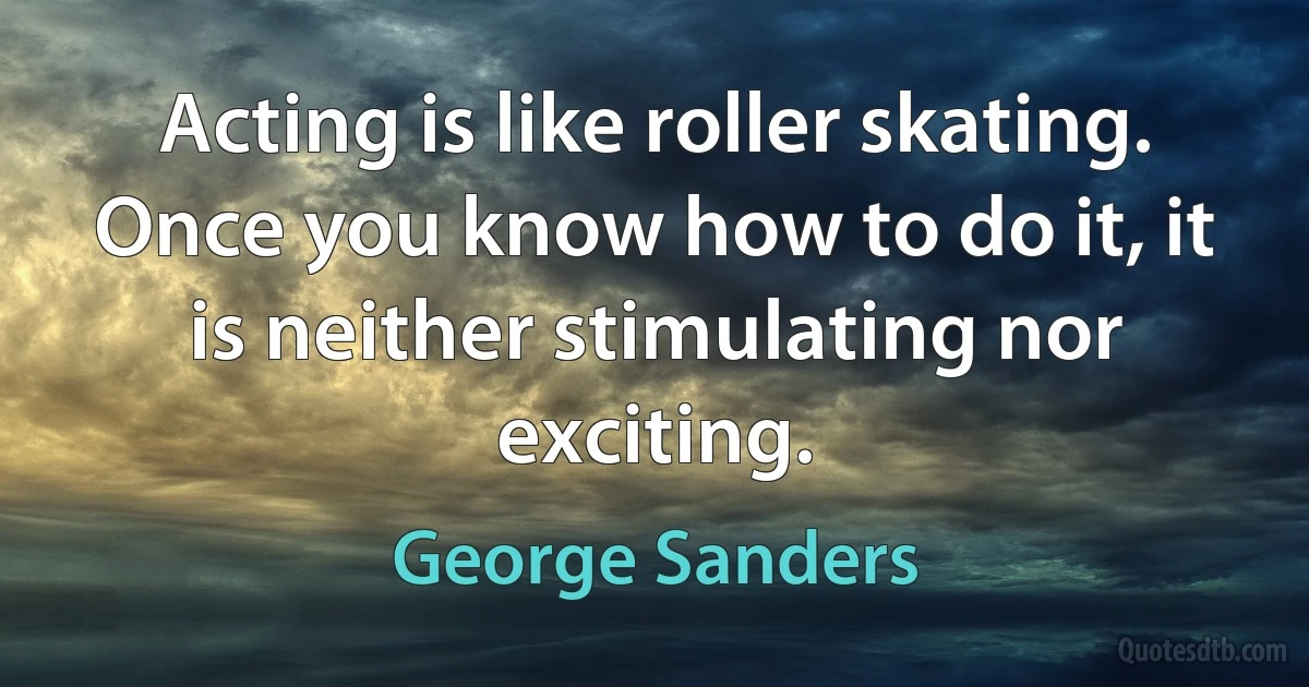 Acting is like roller skating. Once you know how to do it, it is neither stimulating nor exciting. (George Sanders)