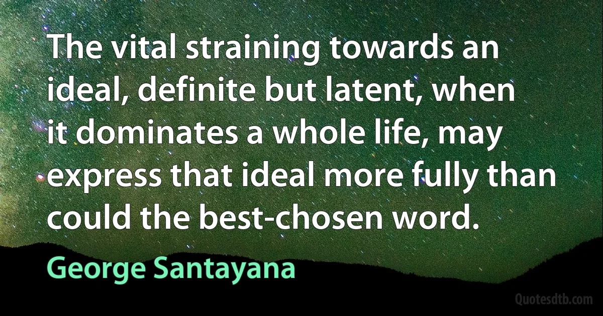 The vital straining towards an ideal, definite but latent, when it dominates a whole life, may express that ideal more fully than could the best-chosen word. (George Santayana)