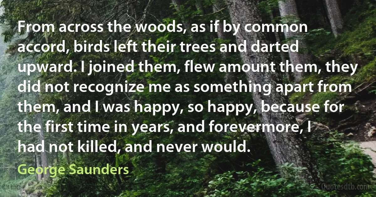 From across the woods, as if by common accord, birds left their trees and darted upward. I joined them, flew amount them, they did not recognize me as something apart from them, and I was happy, so happy, because for the first time in years, and forevermore, I had not killed, and never would. (George Saunders)