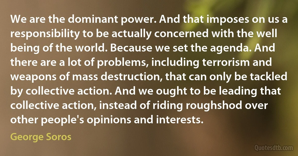 We are the dominant power. And that imposes on us a responsibility to be actually concerned with the well being of the world. Because we set the agenda. And there are a lot of problems, including terrorism and weapons of mass destruction, that can only be tackled by collective action. And we ought to be leading that collective action, instead of riding roughshod over other people's opinions and interests. (George Soros)