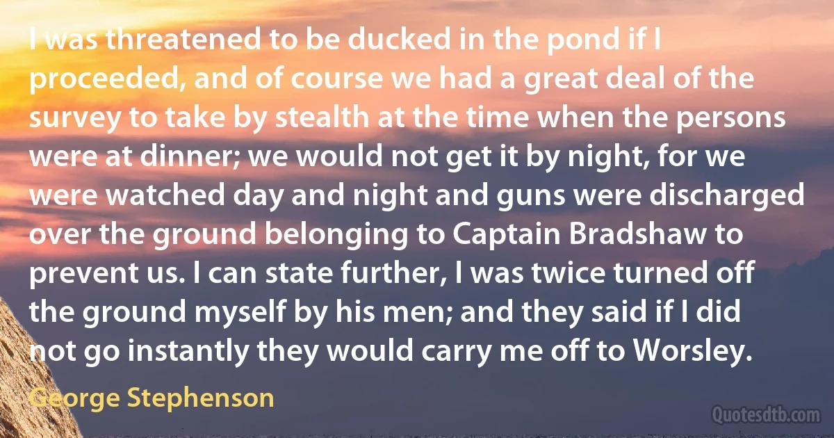 I was threatened to be ducked in the pond if I proceeded, and of course we had a great deal of the survey to take by stealth at the time when the persons were at dinner; we would not get it by night, for we were watched day and night and guns were discharged over the ground belonging to Captain Bradshaw to prevent us. I can state further, I was twice turned off the ground myself by his men; and they said if I did not go instantly they would carry me off to Worsley. (George Stephenson)