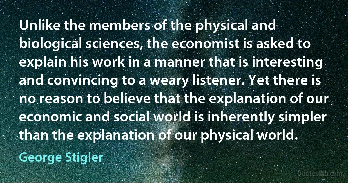 Unlike the members of the physical and biological sciences, the economist is asked to explain his work in a manner that is interesting and convincing to a weary listener. Yet there is no reason to believe that the explanation of our economic and social world is inherently simpler than the explanation of our physical world. (George Stigler)