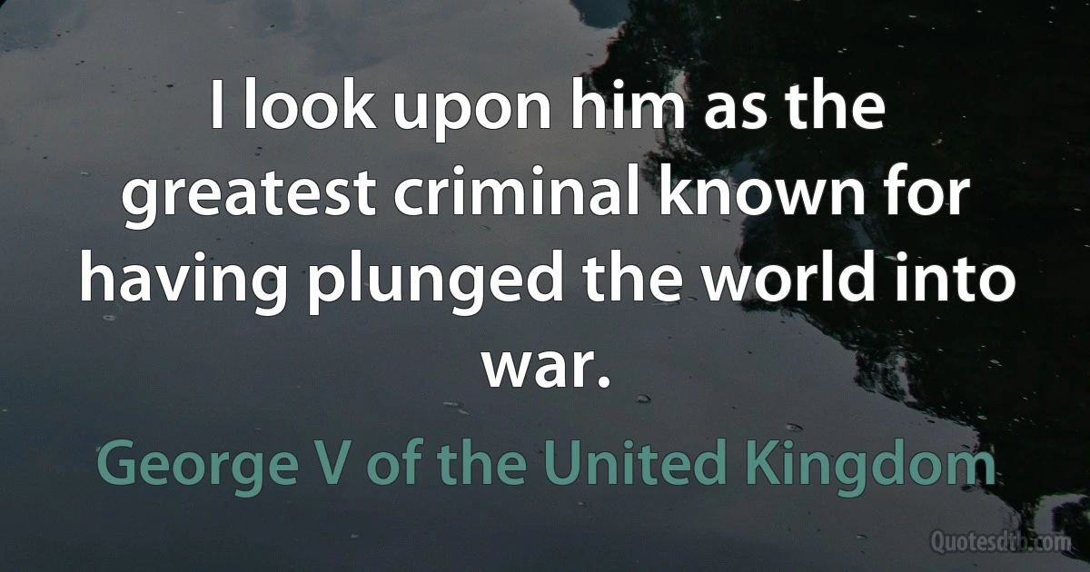 I look upon him as the greatest criminal known for having plunged the world into war. (George V of the United Kingdom)