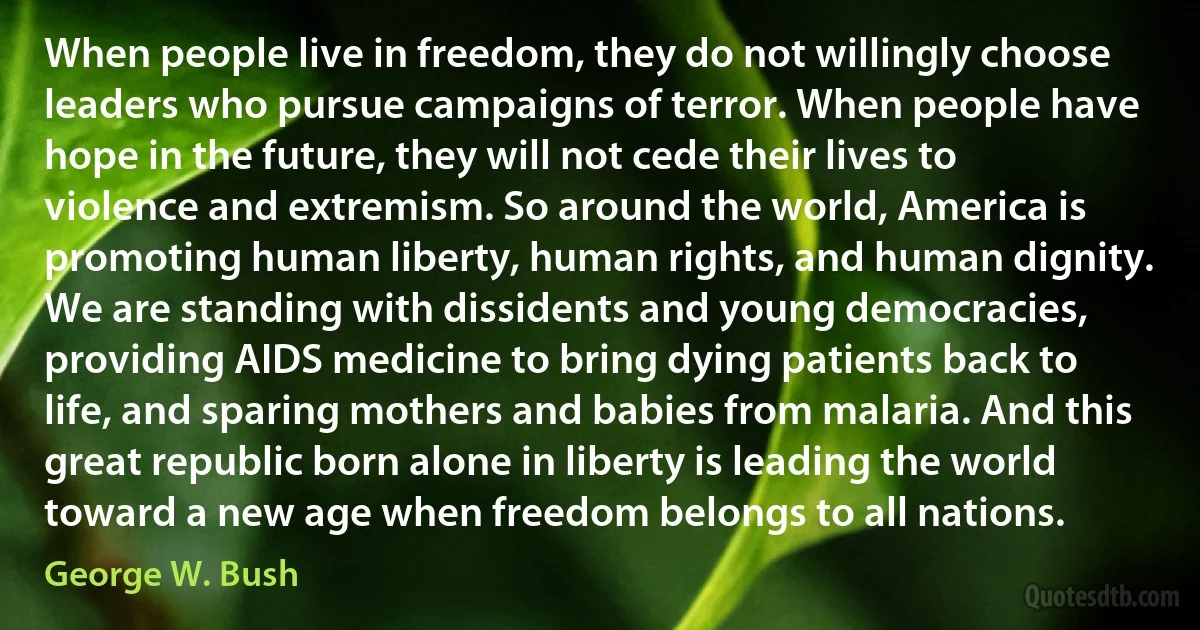 When people live in freedom, they do not willingly choose leaders who pursue campaigns of terror. When people have hope in the future, they will not cede their lives to violence and extremism. So around the world, America is promoting human liberty, human rights, and human dignity. We are standing with dissidents and young democracies, providing AIDS medicine to bring dying patients back to life, and sparing mothers and babies from malaria. And this great republic born alone in liberty is leading the world toward a new age when freedom belongs to all nations. (George W. Bush)