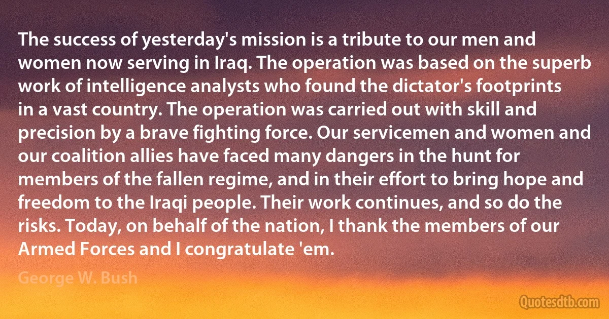 The success of yesterday's mission is a tribute to our men and women now serving in Iraq. The operation was based on the superb work of intelligence analysts who found the dictator's footprints in a vast country. The operation was carried out with skill and precision by a brave fighting force. Our servicemen and women and our coalition allies have faced many dangers in the hunt for members of the fallen regime, and in their effort to bring hope and freedom to the Iraqi people. Their work continues, and so do the risks. Today, on behalf of the nation, I thank the members of our Armed Forces and I congratulate 'em. (George W. Bush)