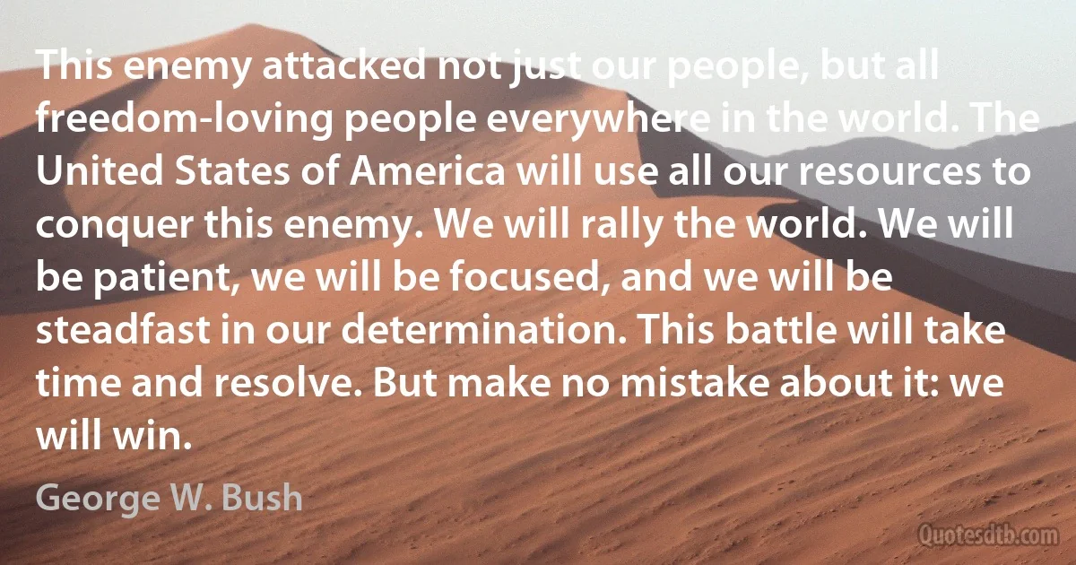 This enemy attacked not just our people, but all freedom-loving people everywhere in the world. The United States of America will use all our resources to conquer this enemy. We will rally the world. We will be patient, we will be focused, and we will be steadfast in our determination. This battle will take time and resolve. But make no mistake about it: we will win. (George W. Bush)