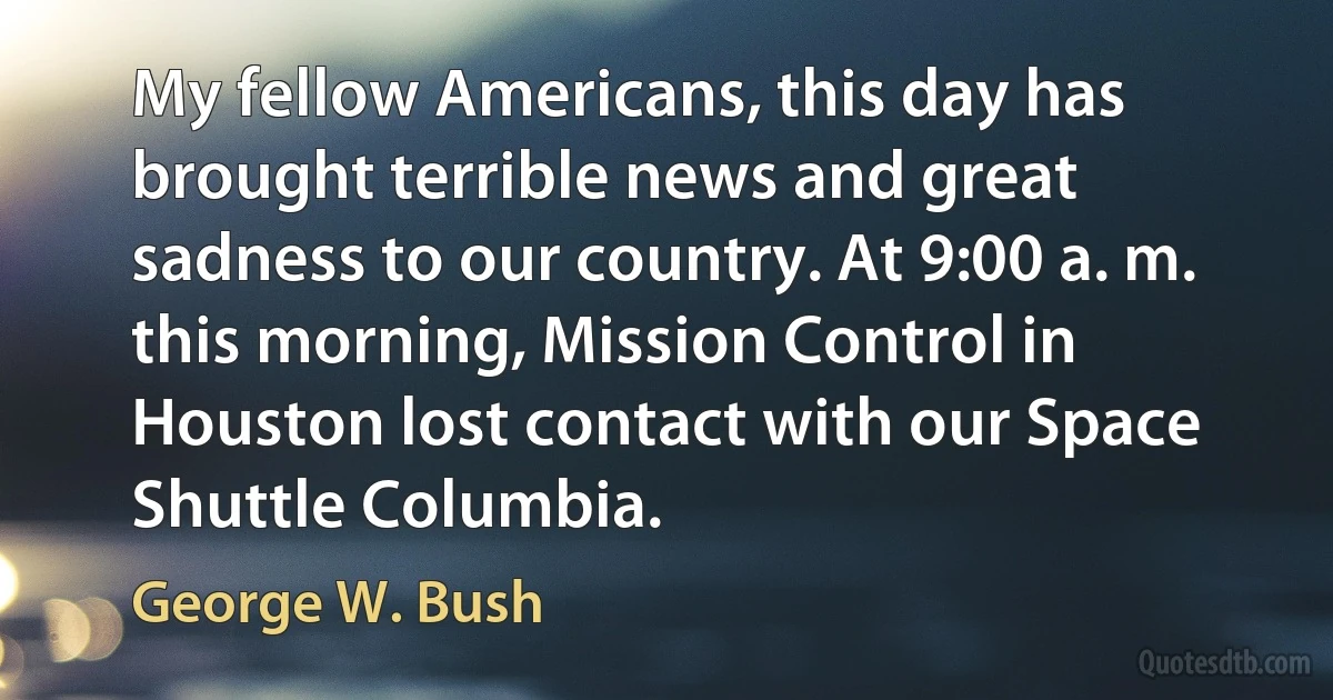 My fellow Americans, this day has brought terrible news and great sadness to our country. At 9:00 a. m. this morning, Mission Control in Houston lost contact with our Space Shuttle Columbia. (George W. Bush)