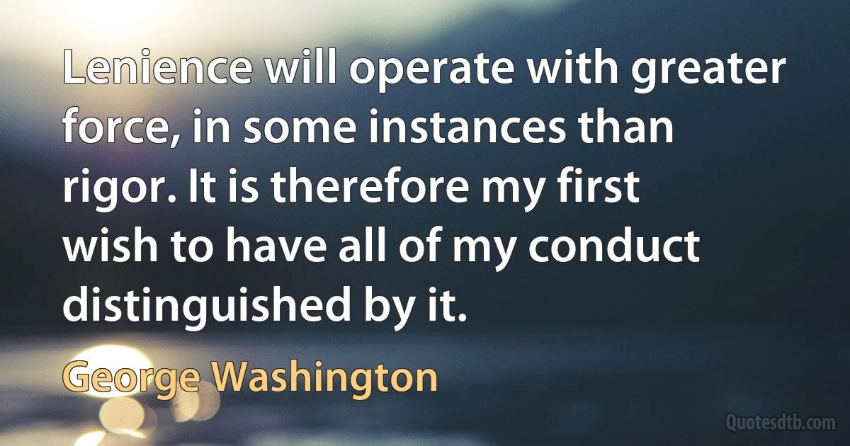 Lenience will operate with greater force, in some instances than rigor. It is therefore my first wish to have all of my conduct distinguished by it. (George Washington)