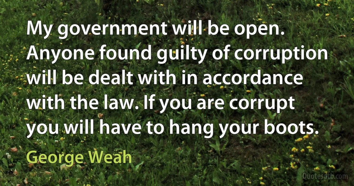 My government will be open. Anyone found guilty of corruption will be dealt with in accordance with the law. If you are corrupt you will have to hang your boots. (George Weah)