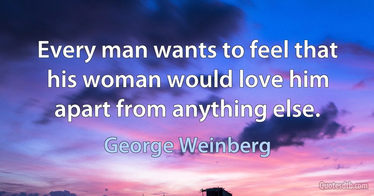 Every man wants to feel that his woman would love him apart from anything else. (George Weinberg)