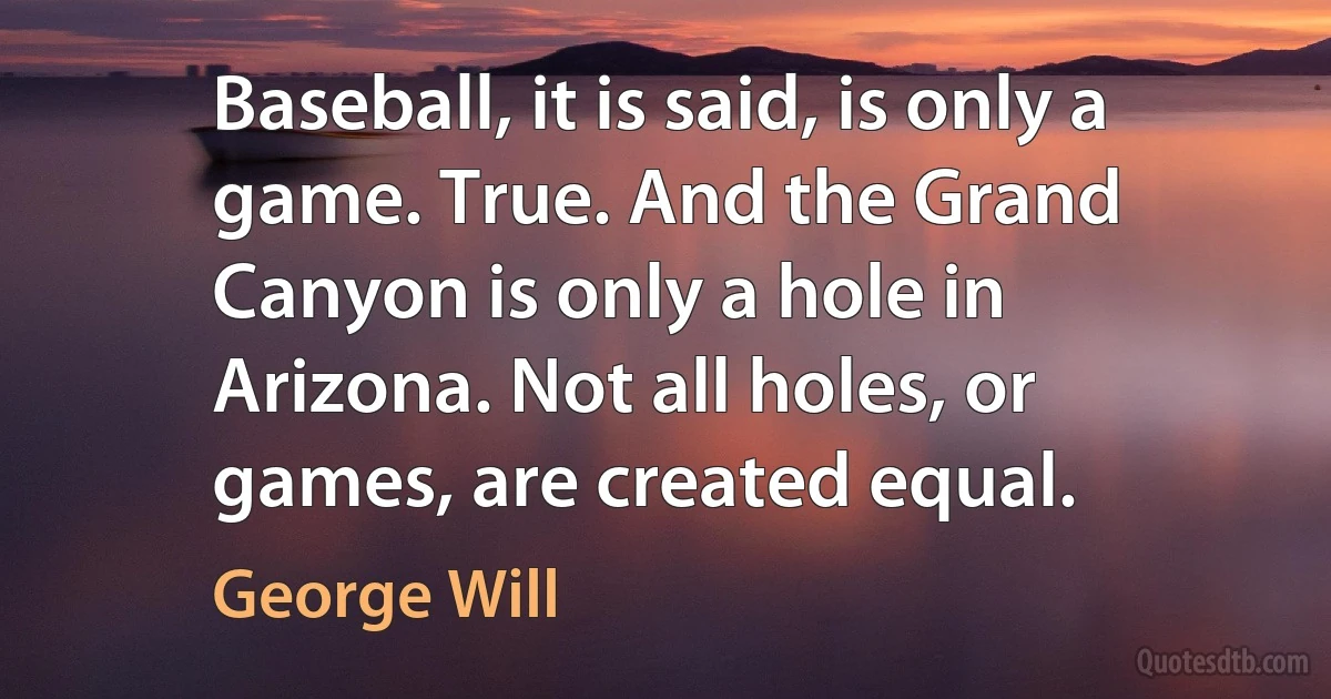 Baseball, it is said, is only a game. True. And the Grand Canyon is only a hole in Arizona. Not all holes, or games, are created equal. (George Will)