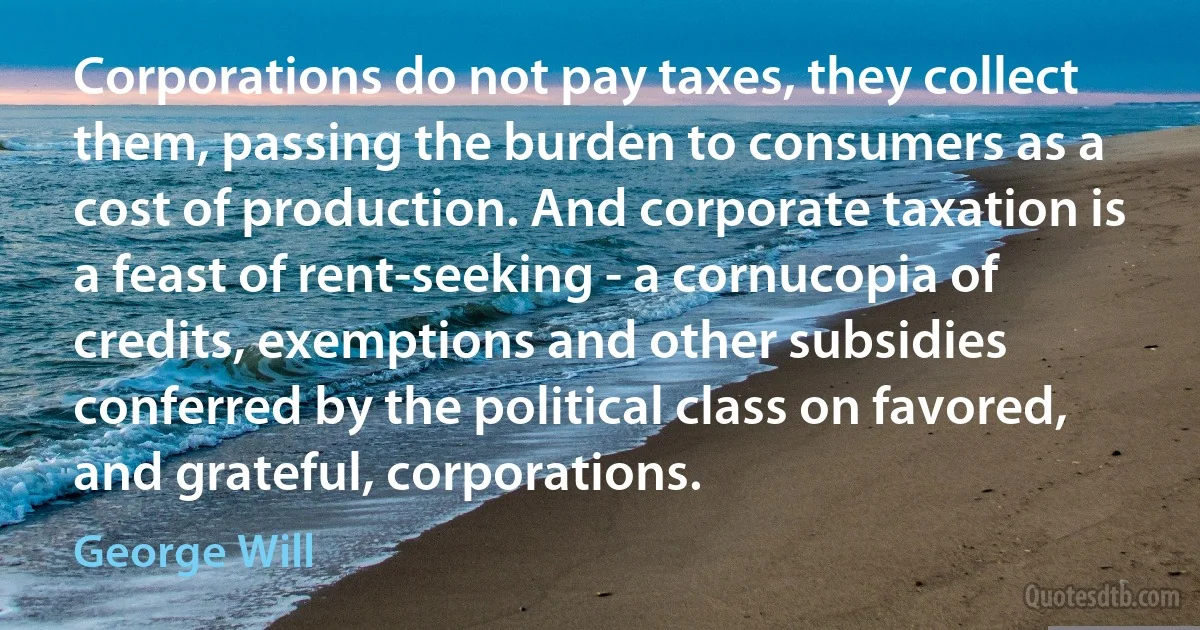 Corporations do not pay taxes, they collect them, passing the burden to consumers as a cost of production. And corporate taxation is a feast of rent-seeking - a cornucopia of credits, exemptions and other subsidies conferred by the political class on favored, and grateful, corporations. (George Will)