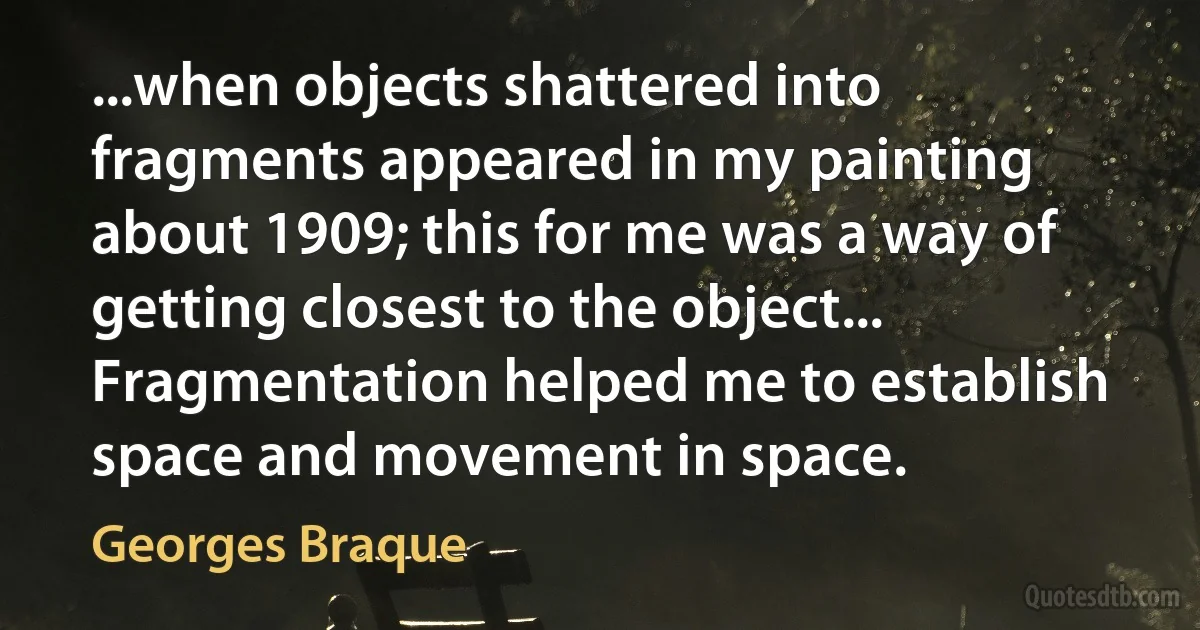 ...when objects shattered into fragments appeared in my painting about 1909; this for me was a way of getting closest to the object... Fragmentation helped me to establish space and movement in space. (Georges Braque)