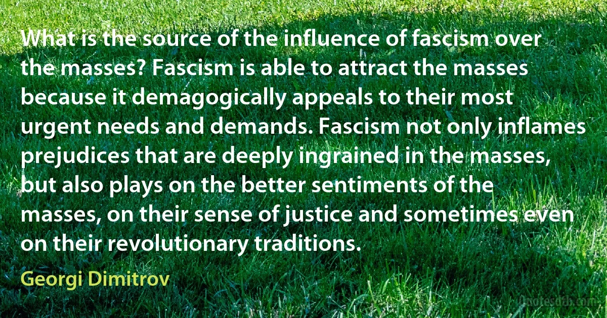 What is the source of the influence of fascism over the masses? Fascism is able to attract the masses because it demagogically appeals to their most urgent needs and demands. Fascism not only inflames prejudices that are deeply ingrained in the masses, but also plays on the better sentiments of the masses, on their sense of justice and sometimes even on their revolutionary traditions. (Georgi Dimitrov)