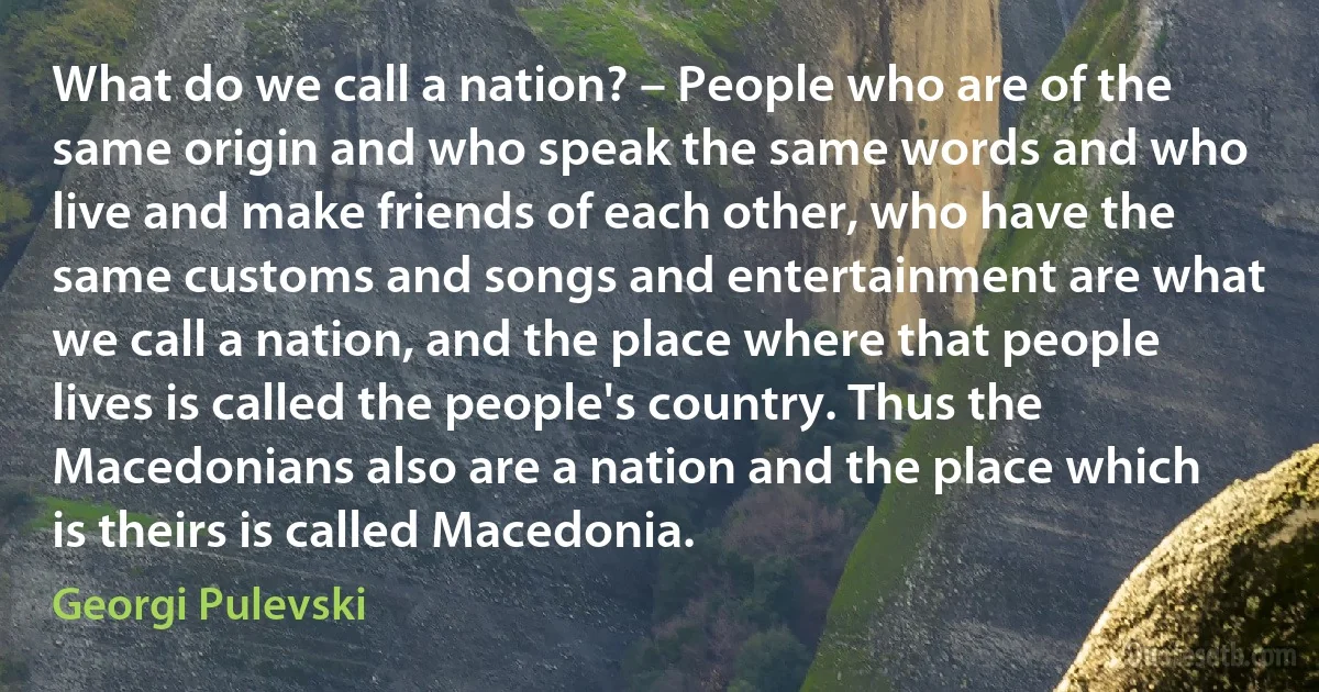 What do we call a nation? – People who are of the same origin and who speak the same words and who live and make friends of each other, who have the same customs and songs and entertainment are what we call a nation, and the place where that people lives is called the people's country. Thus the Macedonians also are a nation and the place which is theirs is called Macedonia. (Georgi Pulevski)