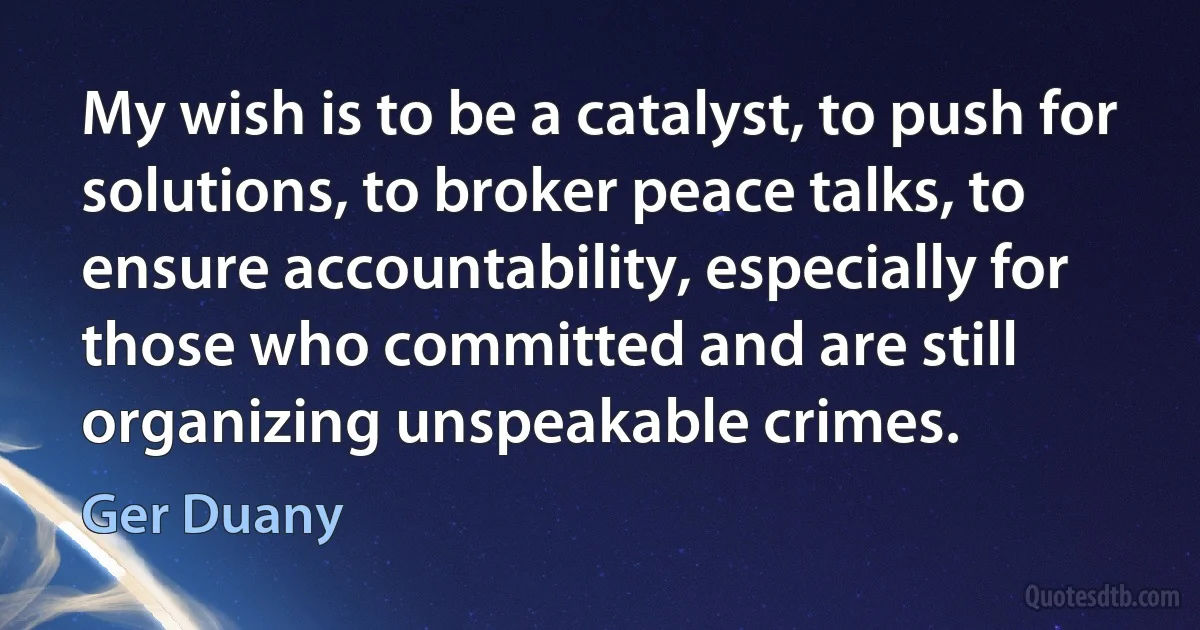 My wish is to be a catalyst, to push for solutions, to broker peace talks, to ensure accountability, especially for those who committed and are still organizing unspeakable crimes. (Ger Duany)