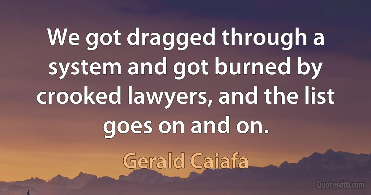 We got dragged through a system and got burned by crooked lawyers, and the list goes on and on. (Gerald Caiafa)