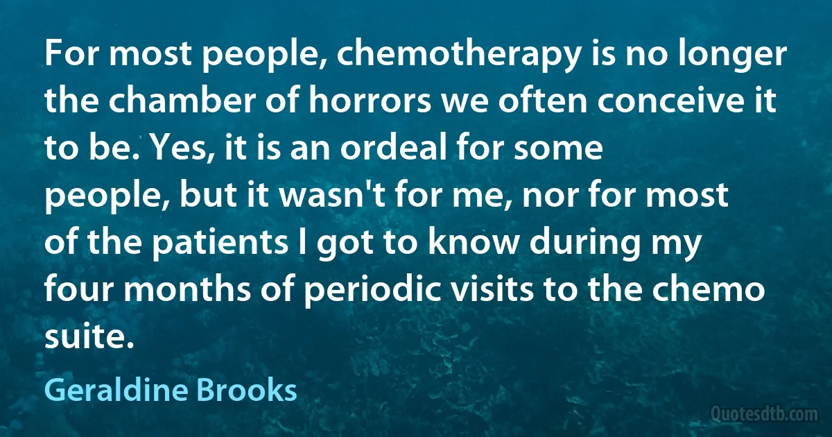 For most people, chemotherapy is no longer the chamber of horrors we often conceive it to be. Yes, it is an ordeal for some people, but it wasn't for me, nor for most of the patients I got to know during my four months of periodic visits to the chemo suite. (Geraldine Brooks)