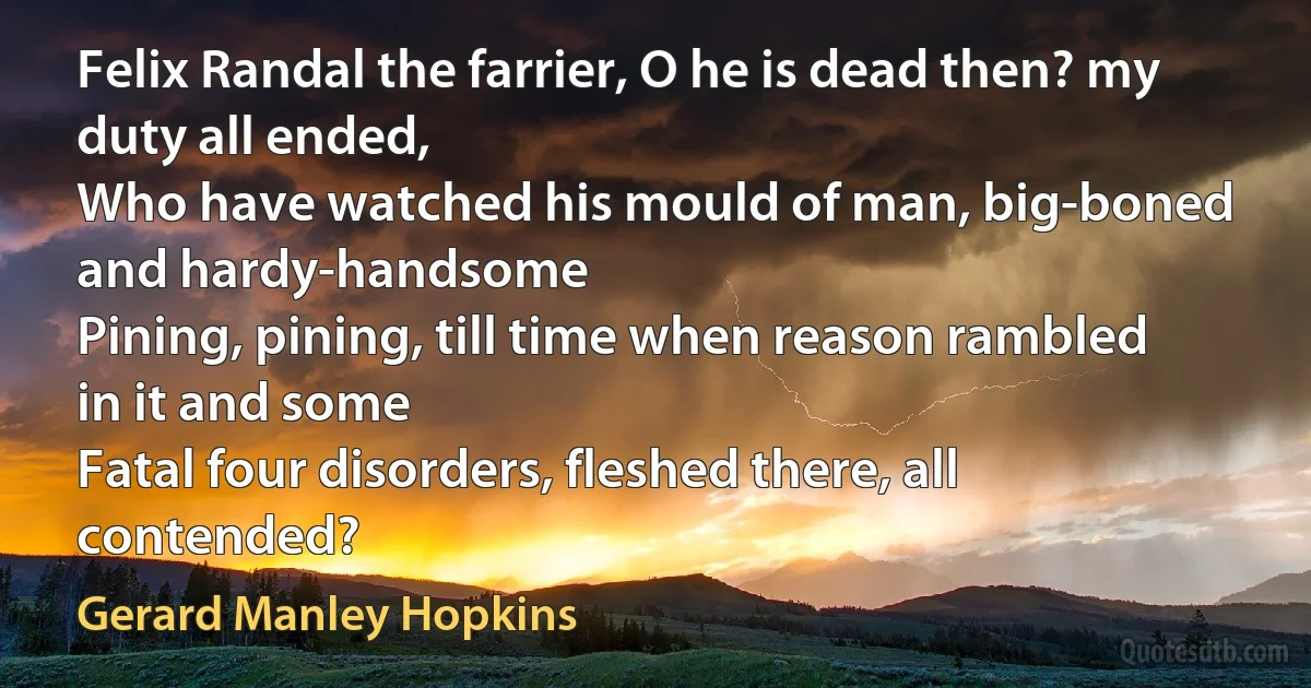 Felix Randal the farrier, O he is dead then? my duty all ended,
Who have watched his mould of man, big-boned and hardy-handsome
Pining, pining, till time when reason rambled in it and some
Fatal four disorders, fleshed there, all contended? (Gerard Manley Hopkins)