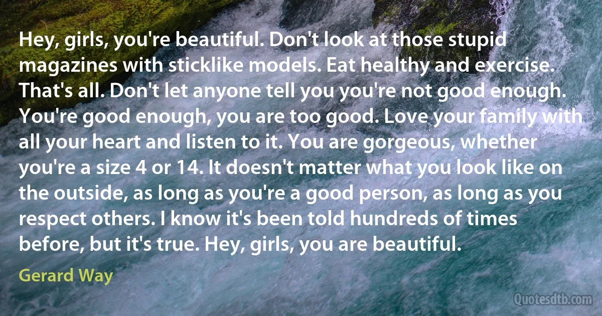 Hey, girls, you're beautiful. Don't look at those stupid magazines with sticklike models. Eat healthy and exercise. That's all. Don't let anyone tell you you're not good enough. You're good enough, you are too good. Love your family with all your heart and listen to it. You are gorgeous, whether you're a size 4 or 14. It doesn't matter what you look like on the outside, as long as you're a good person, as long as you respect others. I know it's been told hundreds of times before, but it's true. Hey, girls, you are beautiful. (Gerard Way)