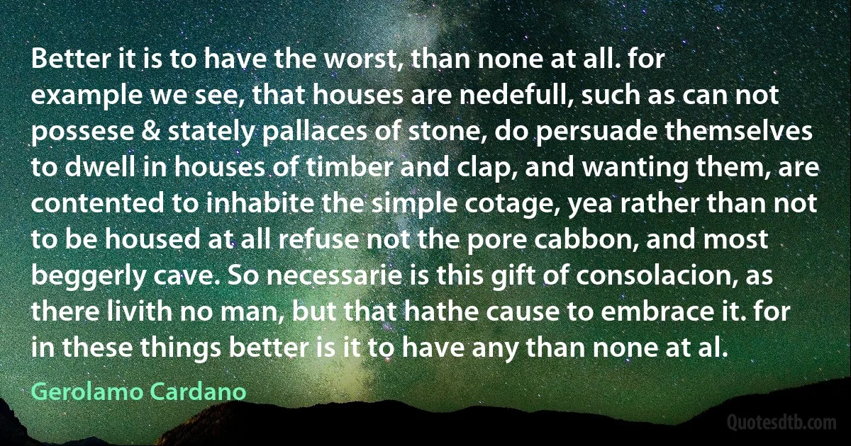 Better it is to have the worst, than none at all. for example we see, that houses are nedefull, such as can not possese & stately pallaces of stone, do persuade themselves to dwell in houses of timber and clap, and wanting them, are contented to inhabite the simple cotage, yea rather than not to be housed at all refuse not the pore cabbon, and most beggerly cave. So necessarie is this gift of consolacion, as there livith no man, but that hathe cause to embrace it. for in these things better is it to have any than none at al. (Gerolamo Cardano)