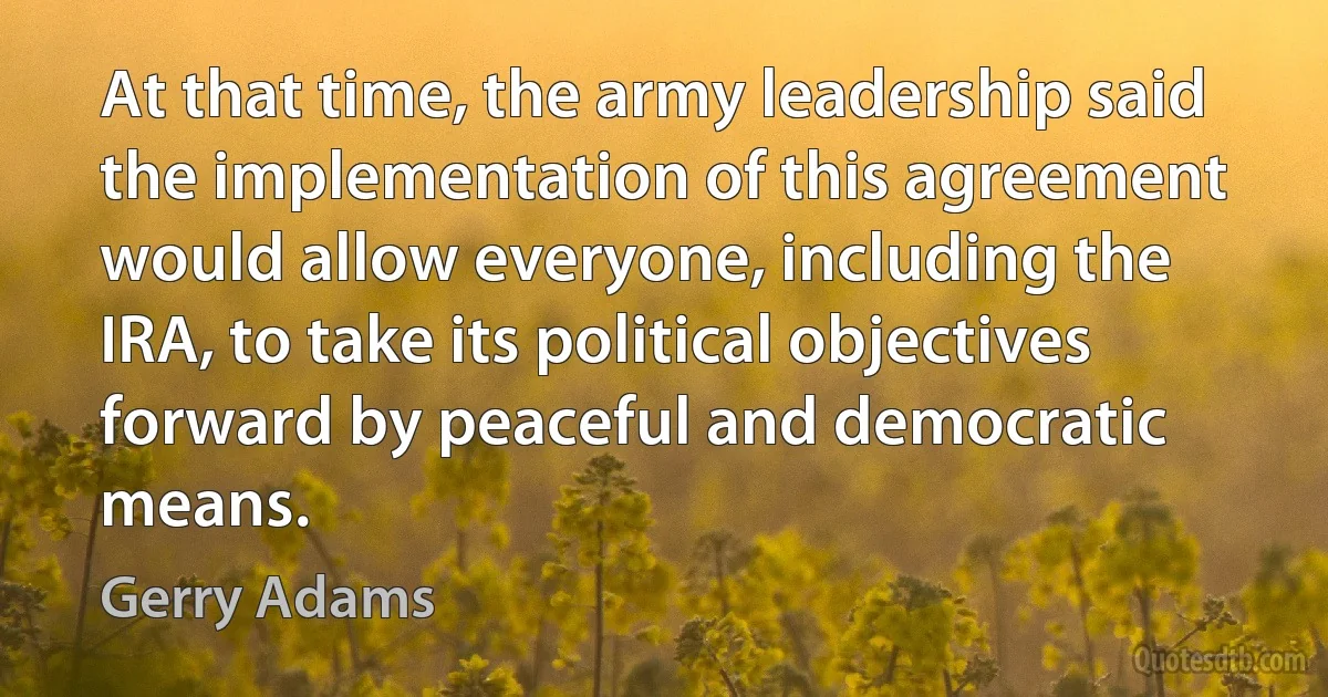 At that time, the army leadership said the implementation of this agreement would allow everyone, including the IRA, to take its political objectives forward by peaceful and democratic means. (Gerry Adams)