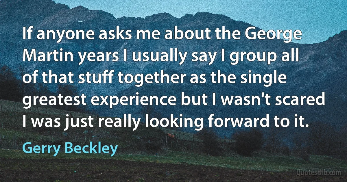 If anyone asks me about the George Martin years I usually say I group all of that stuff together as the single greatest experience but I wasn't scared I was just really looking forward to it. (Gerry Beckley)