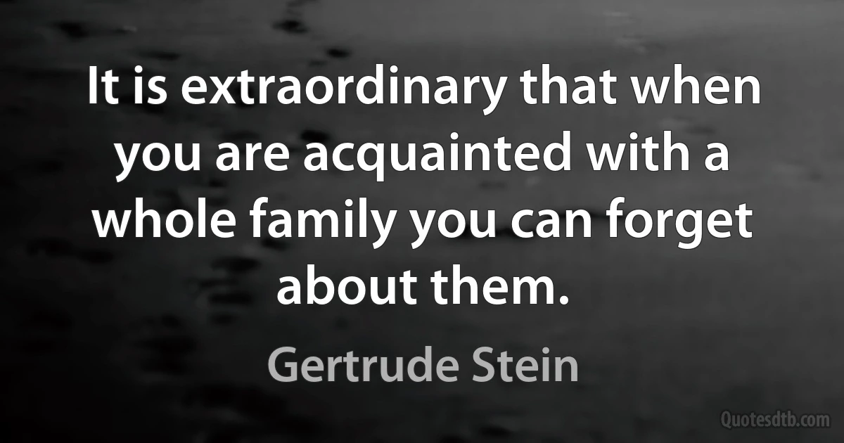 It is extraordinary that when you are acquainted with a whole family you can forget about them. (Gertrude Stein)