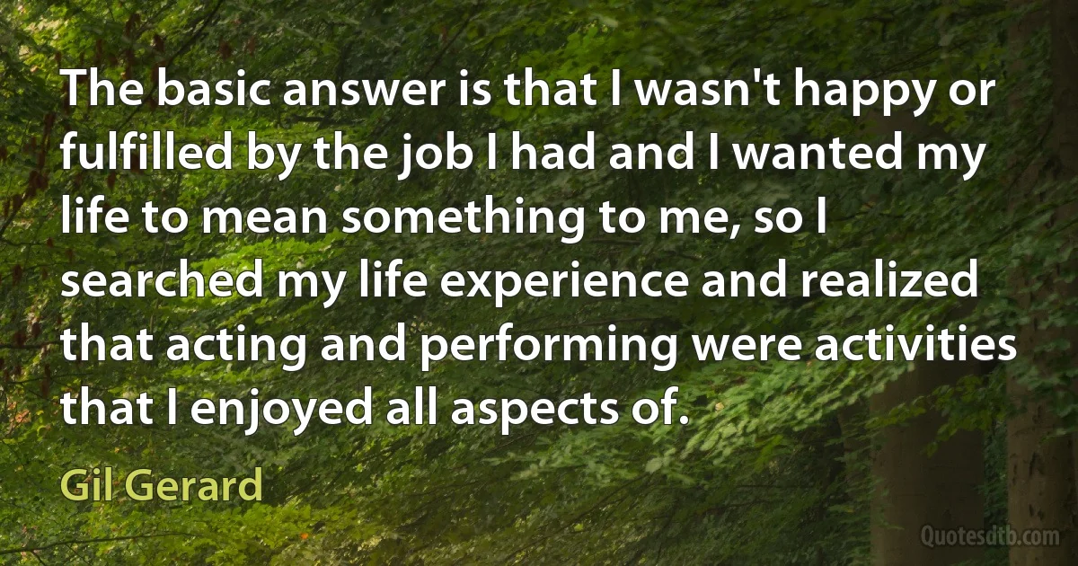 The basic answer is that I wasn't happy or fulfilled by the job I had and I wanted my life to mean something to me, so I searched my life experience and realized that acting and performing were activities that I enjoyed all aspects of. (Gil Gerard)