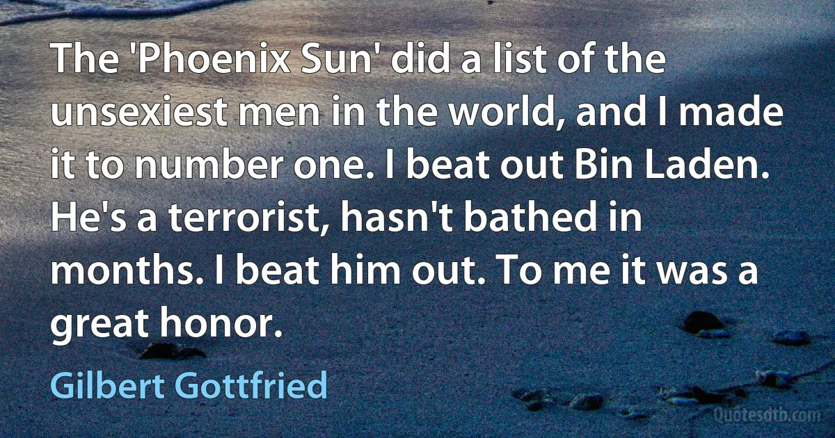 The 'Phoenix Sun' did a list of the unsexiest men in the world, and I made it to number one. I beat out Bin Laden. He's a terrorist, hasn't bathed in months. I beat him out. To me it was a great honor. (Gilbert Gottfried)