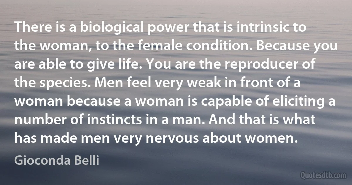 There is a biological power that is intrinsic to the woman, to the female condition. Because you are able to give life. You are the reproducer of the species. Men feel very weak in front of a woman because a woman is capable of eliciting a number of instincts in a man. And that is what has made men very nervous about women. (Gioconda Belli)