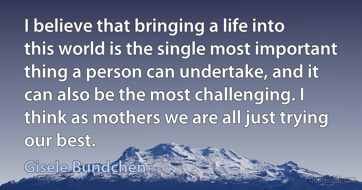 I believe that bringing a life into this world is the single most important thing a person can undertake, and it can also be the most challenging. I think as mothers we are all just trying our best. (Gisele Bundchen)