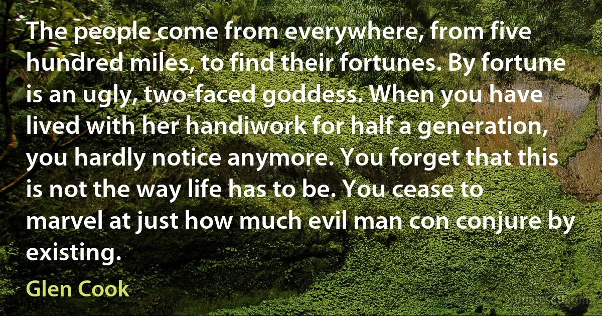 The people come from everywhere, from five hundred miles, to find their fortunes. By fortune is an ugly, two-faced goddess. When you have lived with her handiwork for half a generation, you hardly notice anymore. You forget that this is not the way life has to be. You cease to marvel at just how much evil man con conjure by existing. (Glen Cook)