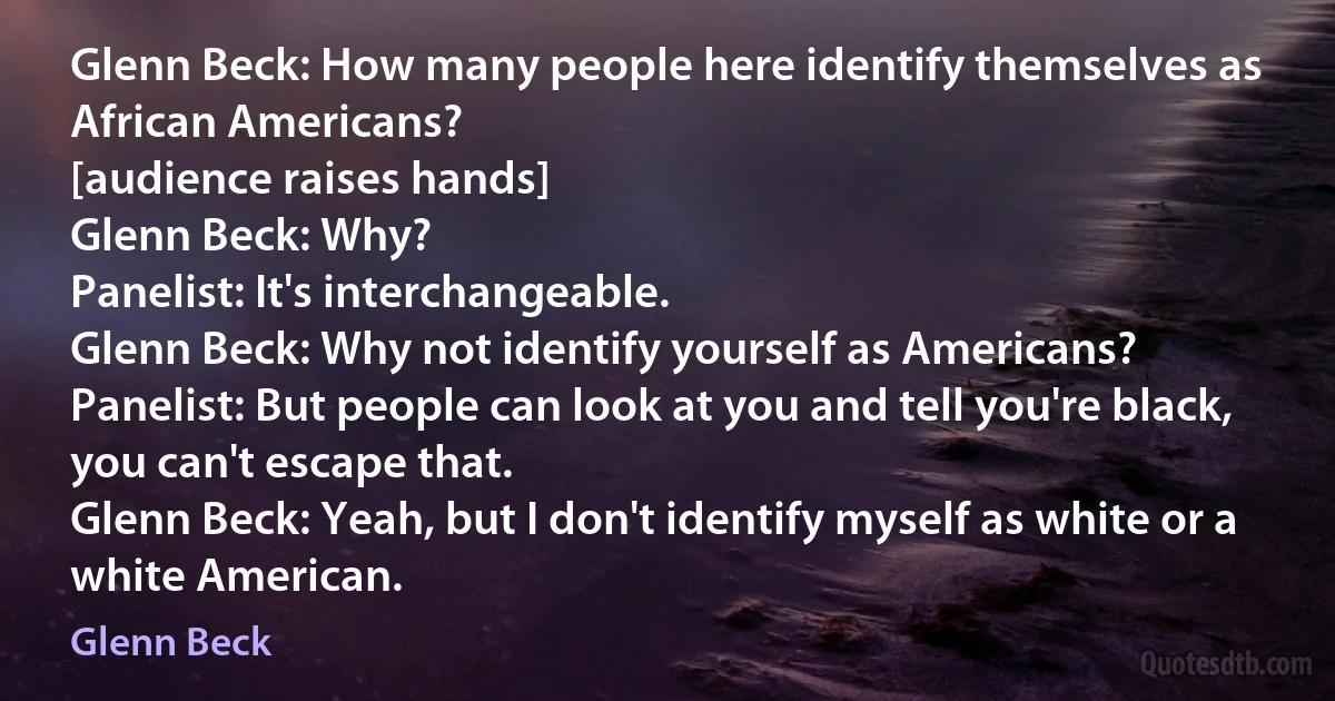 Glenn Beck: How many people here identify themselves as African Americans?
[audience raises hands]
Glenn Beck: Why?
Panelist: It's interchangeable.
Glenn Beck: Why not identify yourself as Americans?
Panelist: But people can look at you and tell you're black, you can't escape that.
Glenn Beck: Yeah, but I don't identify myself as white or a white American. (Glenn Beck)