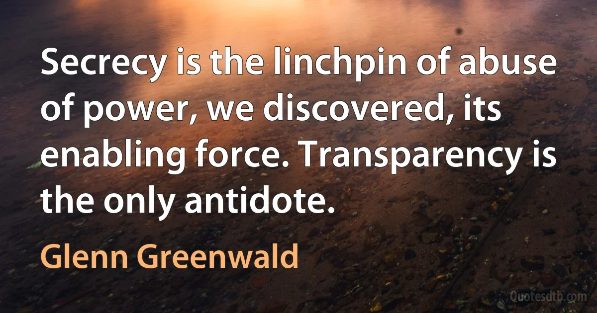 Secrecy is the linchpin of abuse of power, we discovered, its enabling force. Transparency is the only antidote. (Glenn Greenwald)