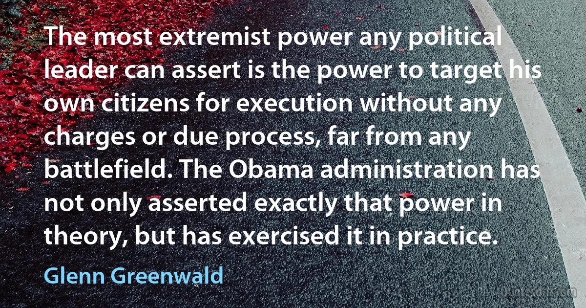 The most extremist power any political leader can assert is the power to target his own citizens for execution without any charges or due process, far from any battlefield. The Obama administration has not only asserted exactly that power in theory, but has exercised it in practice. (Glenn Greenwald)