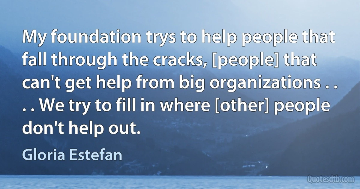 My foundation trys to help people that fall through the cracks, [people] that can't get help from big organizations . . . . We try to fill in where [other] people don't help out. (Gloria Estefan)