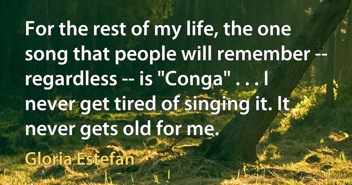 For the rest of my life, the one song that people will remember -- regardless -- is "Conga" . . . I never get tired of singing it. It never gets old for me. (Gloria Estefan)