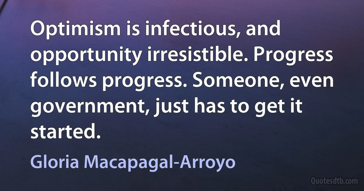 Optimism is infectious, and opportunity irresistible. Progress follows progress. Someone, even government, just has to get it started. (Gloria Macapagal-Arroyo)