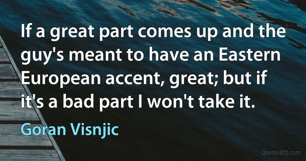 If a great part comes up and the guy's meant to have an Eastern European accent, great; but if it's a bad part I won't take it. (Goran Visnjic)