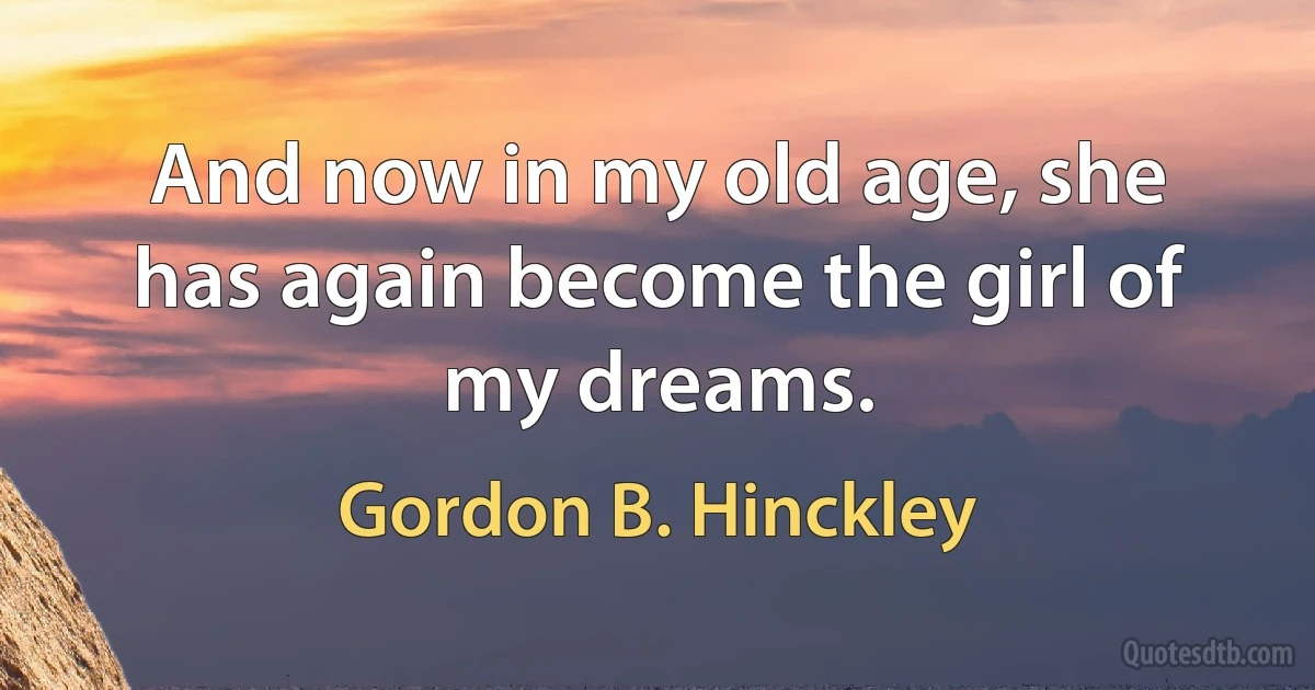 And now in my old age, she has again become the girl of my dreams. (Gordon B. Hinckley)