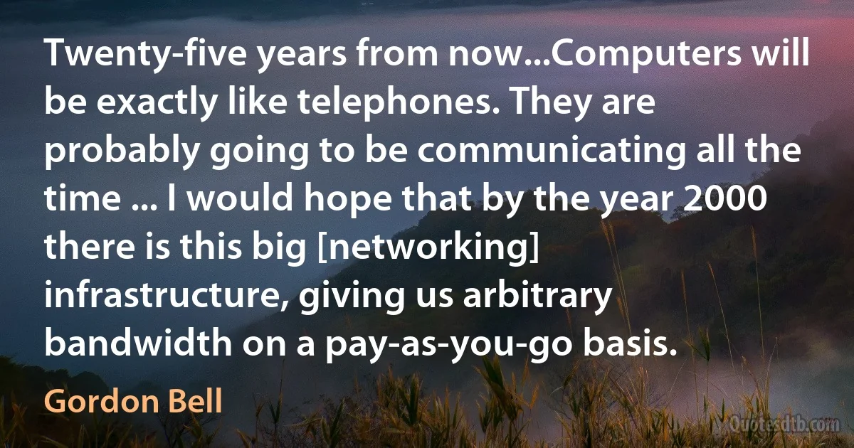 Twenty-five years from now...Computers will be exactly like telephones. They are probably going to be communicating all the time ... I would hope that by the year 2000 there is this big [networking] infrastructure, giving us arbitrary bandwidth on a pay-as-you-go basis. (Gordon Bell)