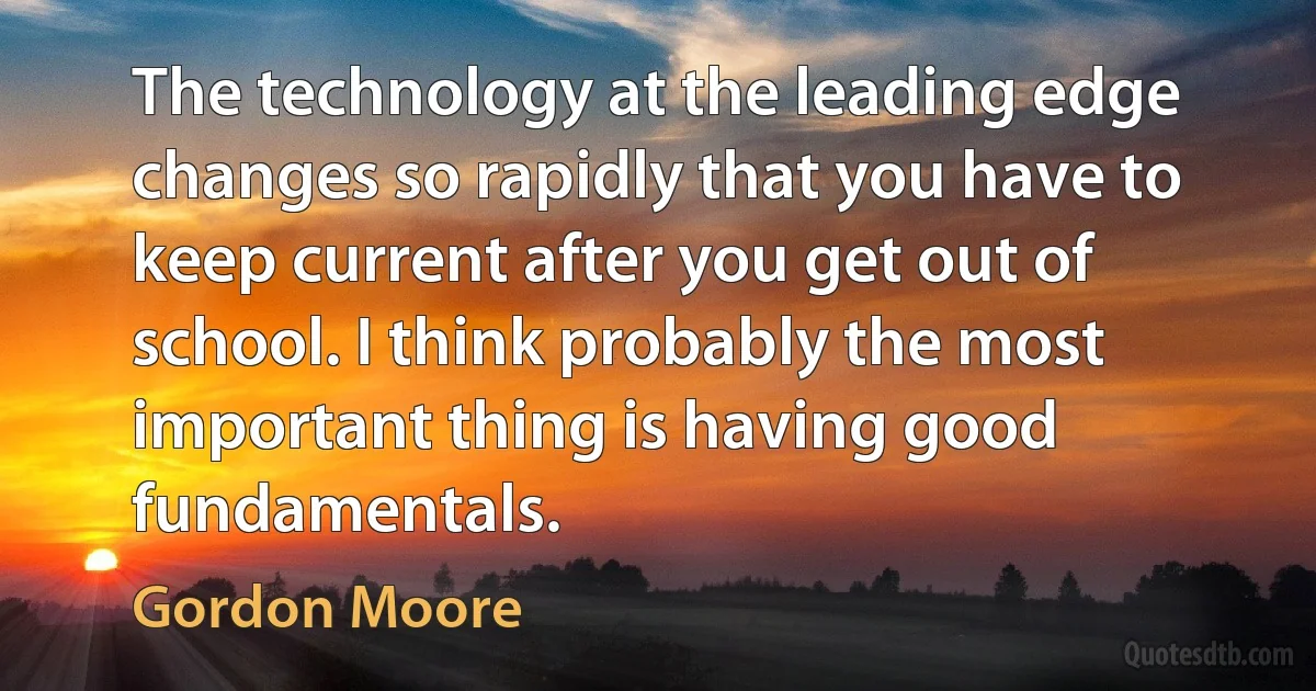 The technology at the leading edge changes so rapidly that you have to keep current after you get out of school. I think probably the most important thing is having good fundamentals. (Gordon Moore)