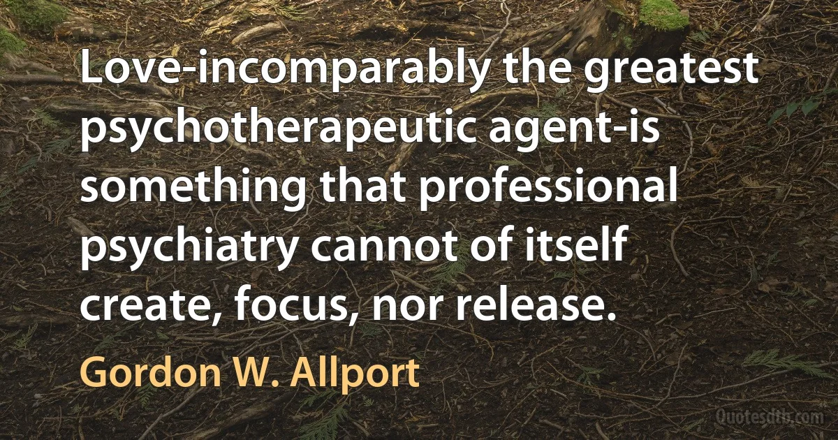 Love-incomparably the greatest psychotherapeutic agent-is something that professional psychiatry cannot of itself create, focus, nor release. (Gordon W. Allport)