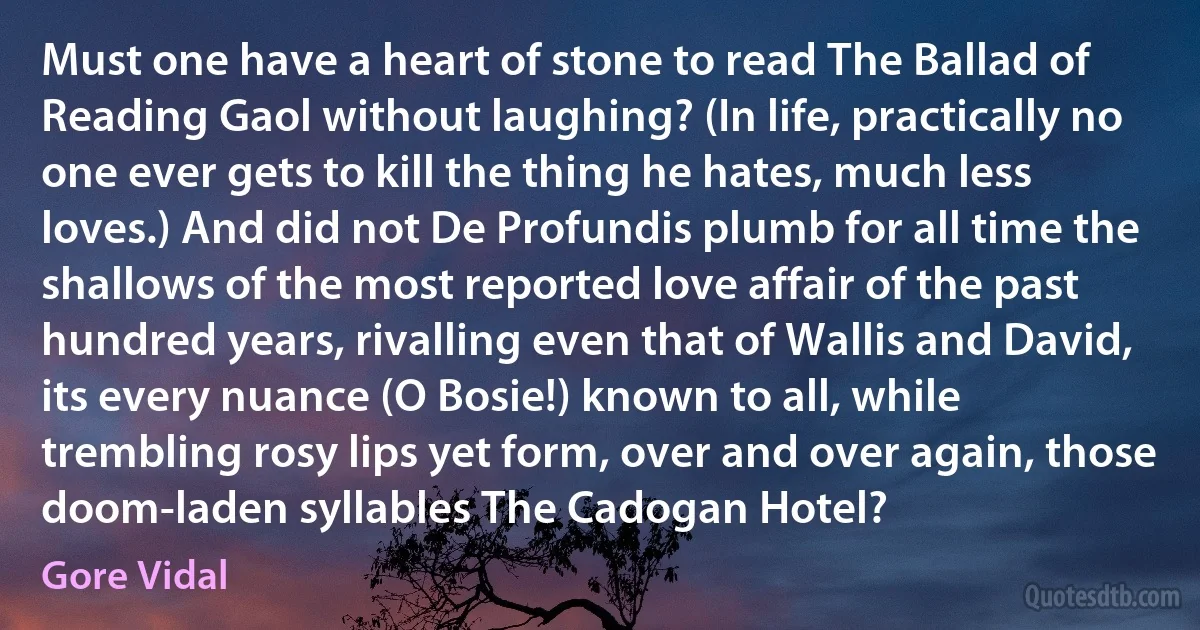 Must one have a heart of stone to read The Ballad of Reading Gaol without laughing? (In life, practically no one ever gets to kill the thing he hates, much less loves.) And did not De Profundis plumb for all time the shallows of the most reported love affair of the past hundred years, rivalling even that of Wallis and David, its every nuance (O Bosie!) known to all, while trembling rosy lips yet form, over and over again, those doom-laden syllables The Cadogan Hotel? (Gore Vidal)